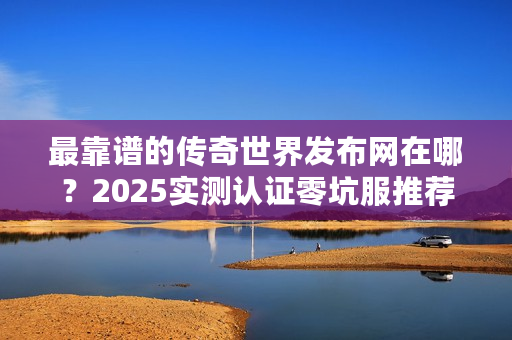 最靠谱的传奇世界发布网在哪？2025实测认证零坑服推荐+避坑指南