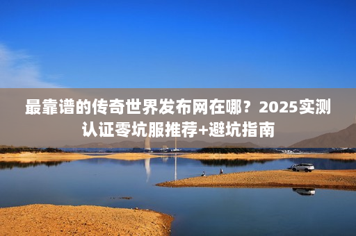 最靠谱的传奇世界发布网在哪？2025实测认证零坑服推荐+避坑指南