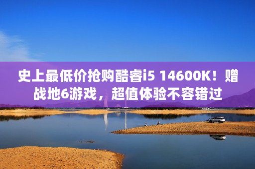 史上最低价抢购酷睿i5 14600K！赠战地6游戏，超值体验不容错过
