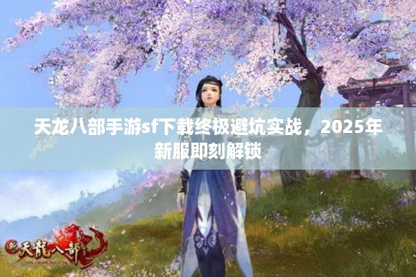 天龙八部手游sf下载终极避坑实战，2025年新服即刻解锁