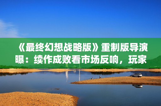 《最终幻想战略版》重制版导演曝：续作成败看市场反响，玩家期待新篇章