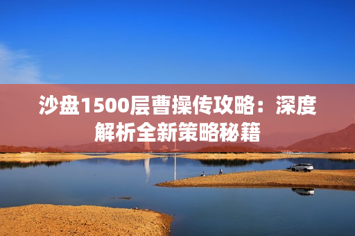 沙盘1500层曹操传攻略:深度解析全新策略秘籍 沙盘1500层曹操传攻略:深度解析全新策略秘籍